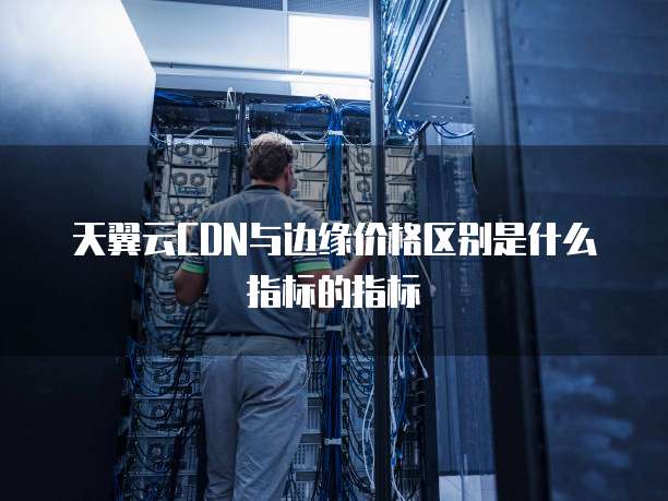 天翼云CDN与边缘价格区别是什么指标的指标