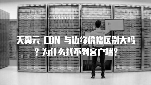 天翼云 CDN 与边缘价格区别大吗?为什么找不到客户端?