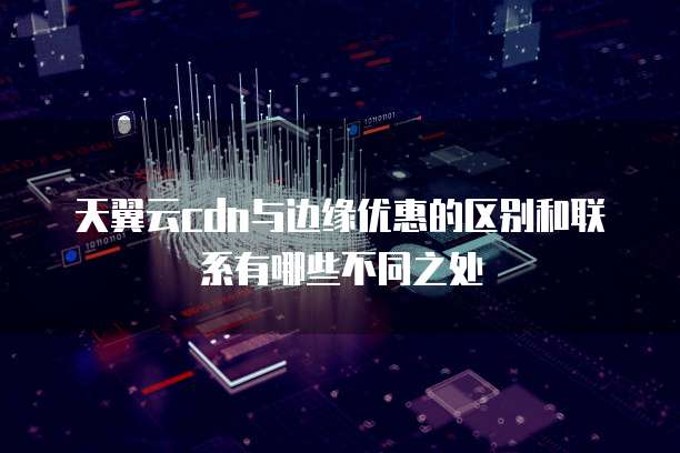 天翼云cdn与边缘优惠的区别和联系有哪些不同之处