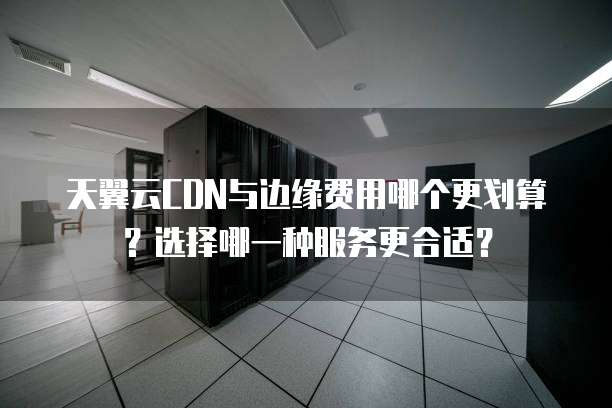 天翼云CDN与边缘费用哪个更划算?选择哪一种服务更合适?