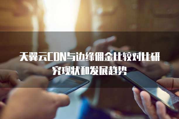 天翼云CDN与边缘佣金比较对比研究现状和发展趋势