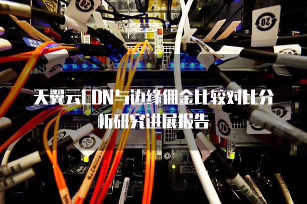 天翼云CDN与边缘佣金比较对比分析研究进展报告