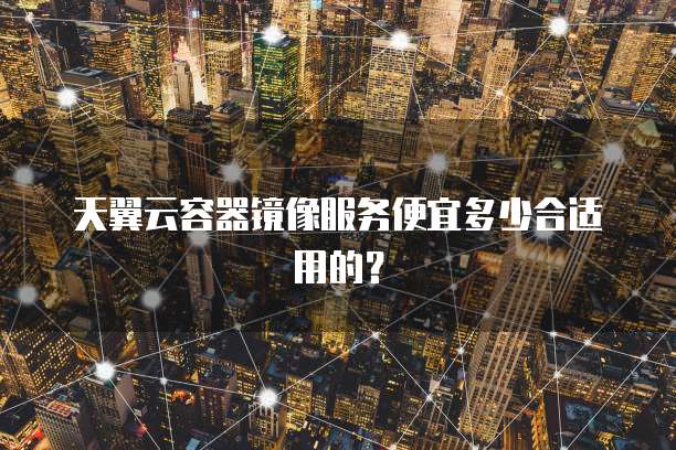 天翼云容器镜像服务便宜多少合适用的?