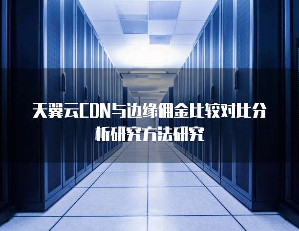 天翼云CDN与边缘佣金比较对比分析研究方法研究