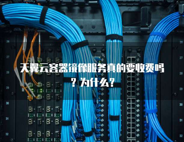 天翼云容器镜像服务真的要收费吗?为什么?