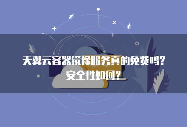 天翼云容器镜像服务真的免费吗?安全性如何?