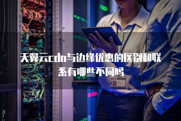 天翼云cdn与边缘优惠的区别和联系有哪些不同吗