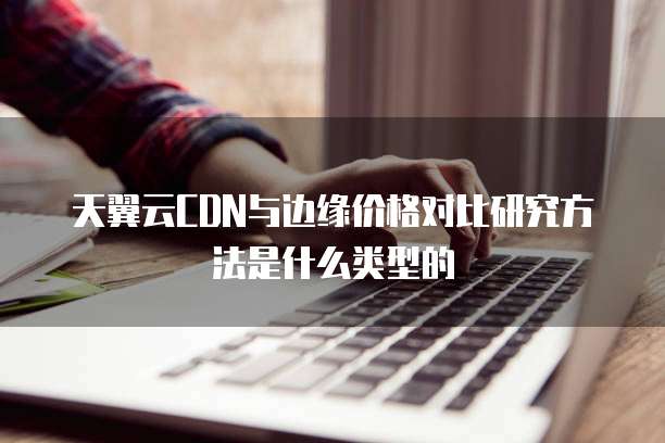 天翼云CDN与边缘价格对比研究方法是什么类型的