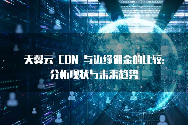 天翼云 CDN 与边缘佣金的比较:分析现状与未来趋势