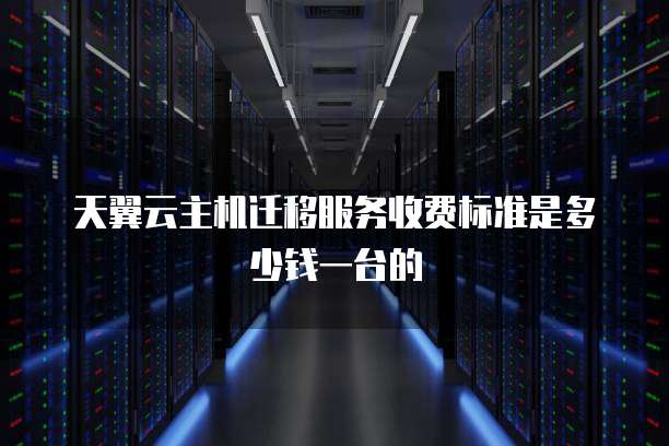 天翼云主机迁移服务收费标准是多少钱一台的