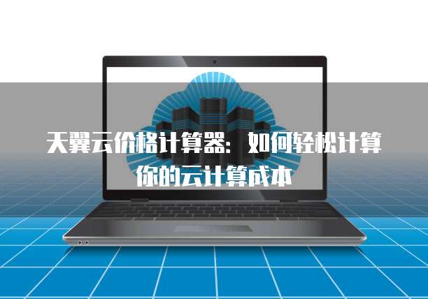 天翼云价格计算器:如何轻松计算你的云计算成本