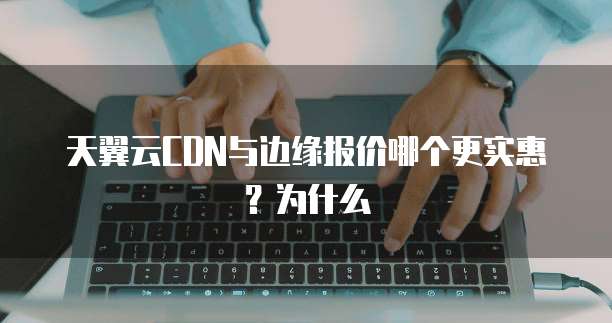 天翼云CDN与边缘报价哪个更实惠?为什么