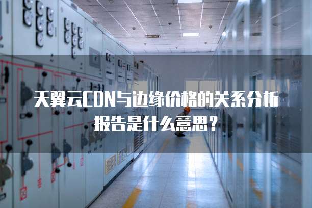天翼云CDN与边缘价格的关系分析报告是什么意思？