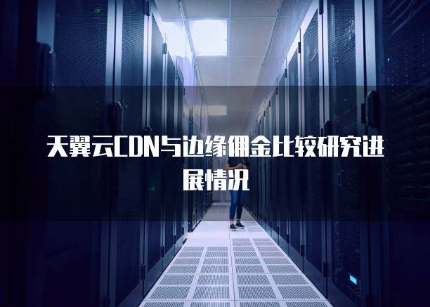 天翼云CDN与边缘佣金比较研究进展情况