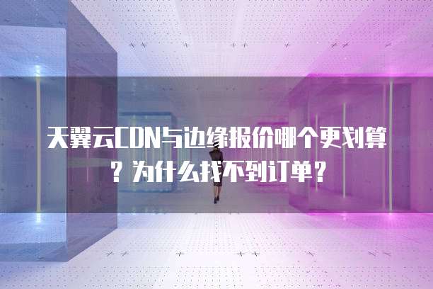 天翼云CDN与边缘报价哪个更划算？为什么找不到订单？