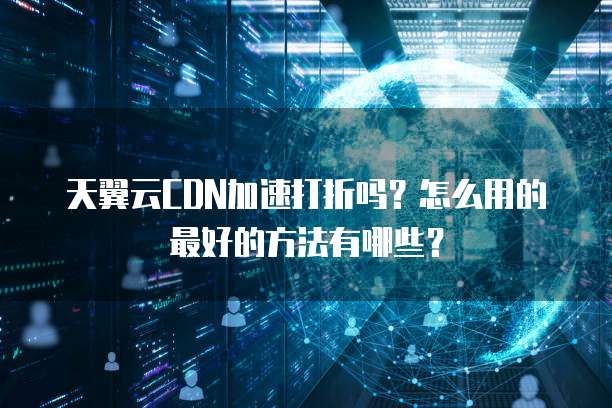 天翼云CDN加速打折吗?怎么用的最好的方法有哪些?
