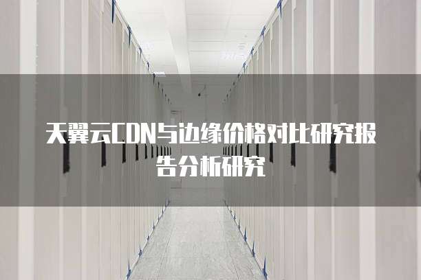 天翼云CDN与边缘价格对比研究报告分析研究