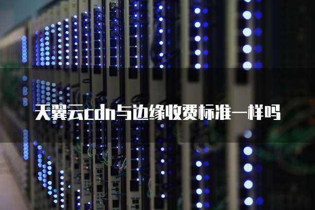 天翼云cdn与边缘收费标准一样吗