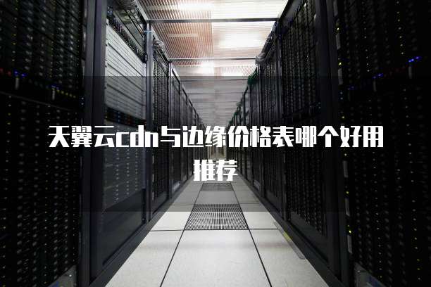天翼云cdn与边缘价格表哪个好用推荐
