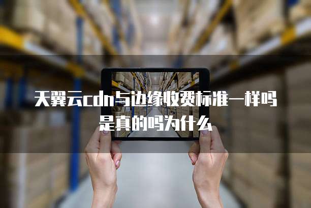 天翼云cdn与边缘收费标准一样吗是真的吗为什么