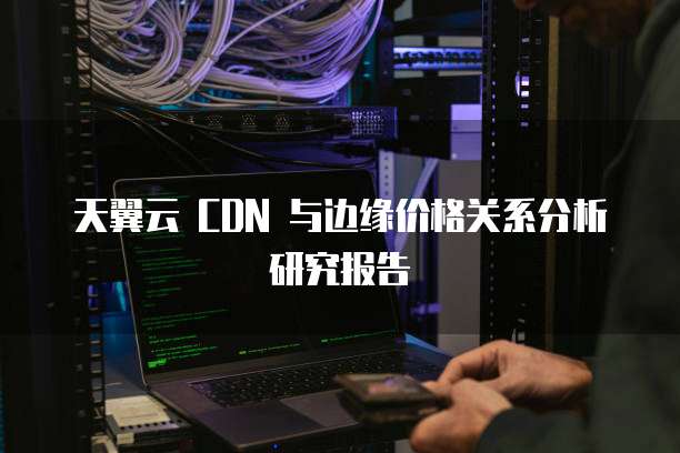 天翼云 CDN 与边缘价格关系分析研究报告
