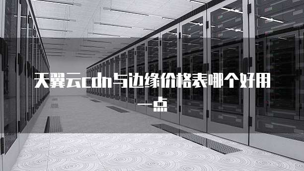 天翼云cdn与边缘价格表哪个好用一点