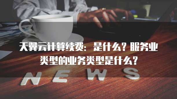 天翼云计算续费：是什么？服务业类型的业务类型是什么？