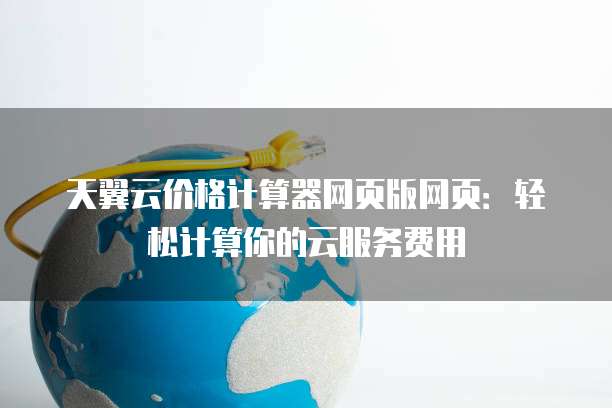 天翼云价格计算器网页版网页:轻松计算你的云服务费用