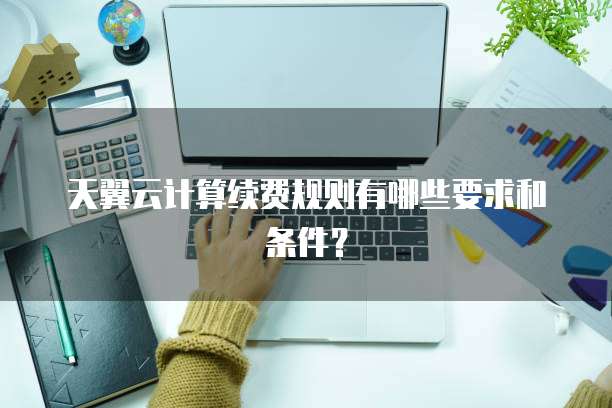 天翼云计算续费规则有哪些要求和条件？