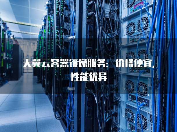 天翼云容器镜像服务:价格便宜,性能优异