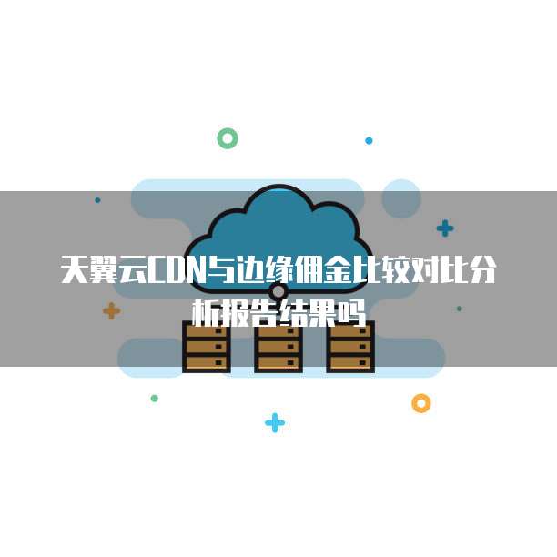 天翼云CDN与边缘佣金比较对比分析报告结果吗