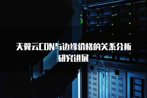 天翼云CDN与边缘价格的关系分析研究进展
