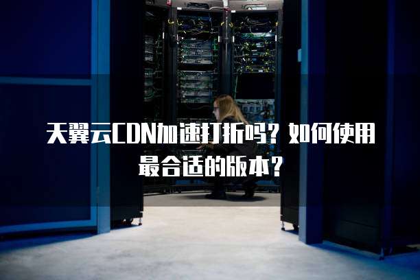 天翼云CDN加速打折吗?如何使用最合适的版本?