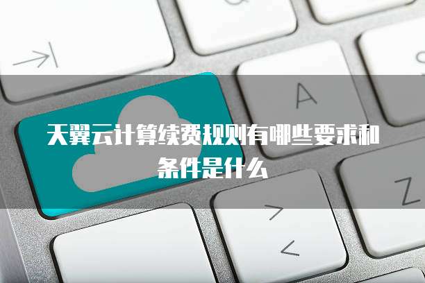 天翼云计算续费规则有哪些要求和条件是什么
