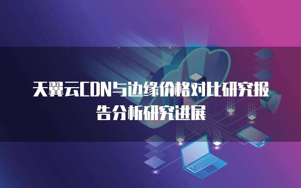 天翼云CDN与边缘价格对比研究报告分析研究进展