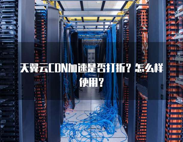 天翼云CDN加速是否打折?怎么样使用?