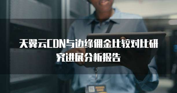 天翼云CDN与边缘佣金比较对比研究进展分析报告