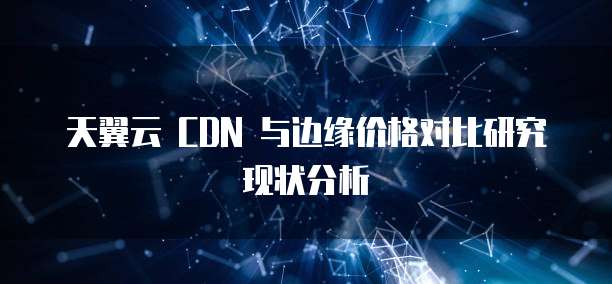 天翼云 CDN 与边缘价格对比研究现状分析
