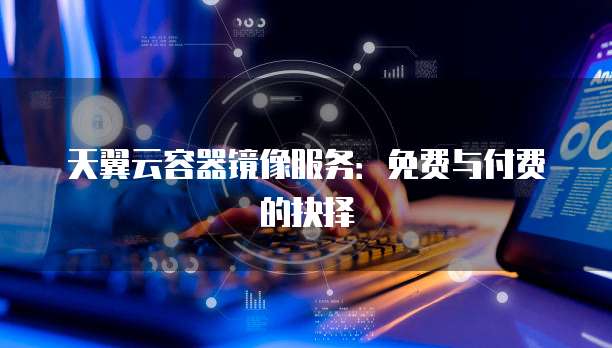 天翼云容器镜像服务:免费与付费的抉择
