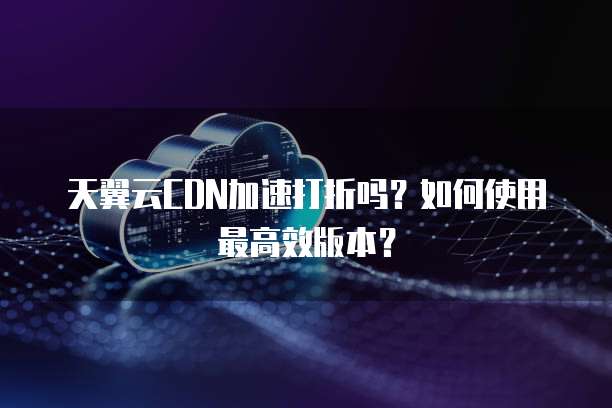 天翼云CDN加速打折吗?如何使用最高效版本?
