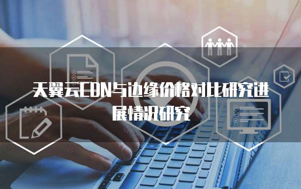 天翼云CDN与边缘价格对比研究进展情况研究
