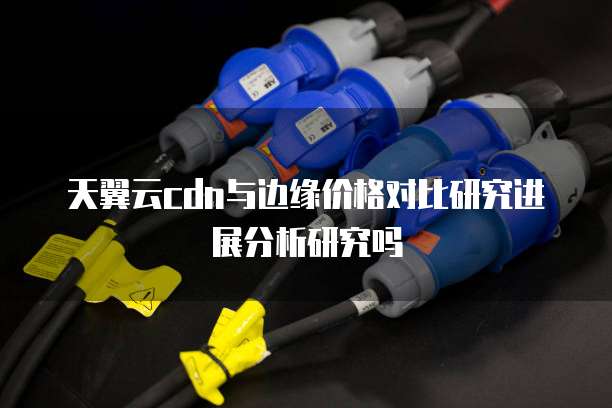 天翼云cdn与边缘价格对比研究进展分析研究吗