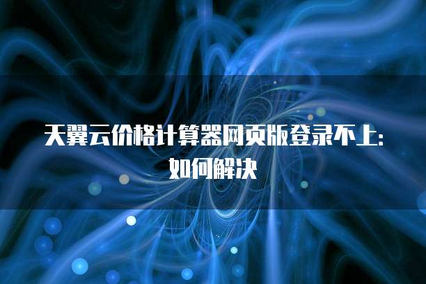 天翼云价格计算器网页版登录不上：如何解决