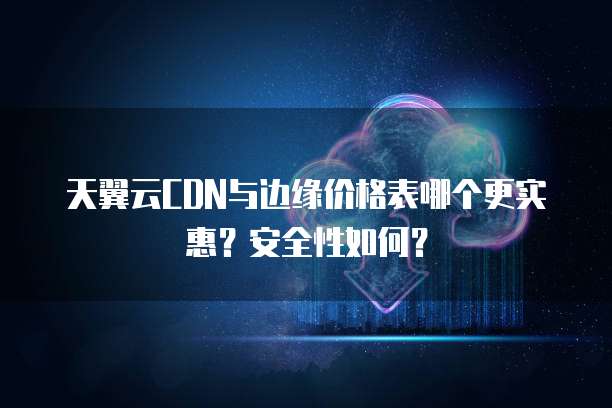 天翼云CDN与边缘价格表哪个更实惠?安全性如何?
