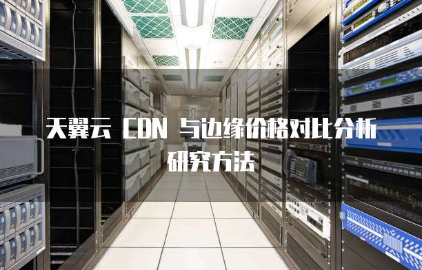 天翼云 CDN 与边缘价格对比分析研究方法