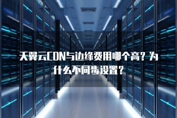 天翼云CDN与边缘费用哪个高?为什么不同步设置?