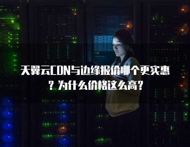 天翼云CDN与边缘报价哪个更实惠?为什么价格这么高?
