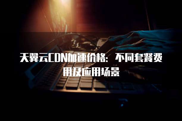 天翼云CDN加速价格:不同套餐费用及应用场景