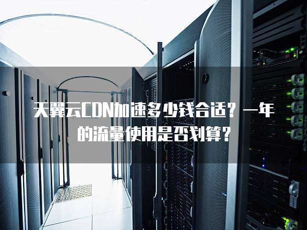 天翼云CDN加速多少钱合适?一年的流量使用是否划算?