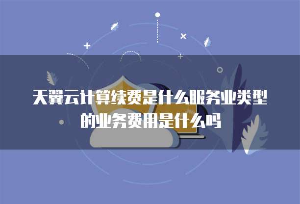 天翼云计算续费是什么服务业类型的业务费用是什么吗